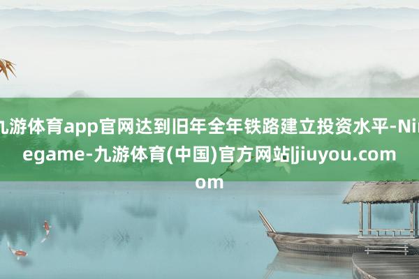 九游体育app官网达到旧年全年铁路建立投资水平-Ninegame-九游体育(中国)官方网站|jiuyou.com