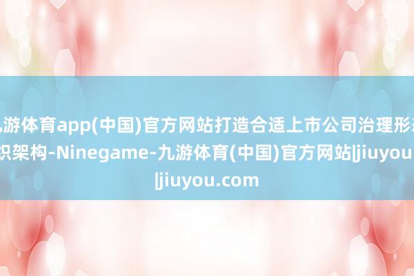 九游体育app(中国)官方网站打造合适上市公司治理形态的组织架构-Ninegame-九游体育(中国)官方网站|jiuyou.com