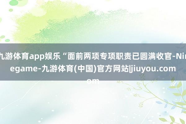 九游体育app娱乐“面前两项专项职责已圆满收官-Ninegame-九游体育(中国)官方网站|jiuyou.com