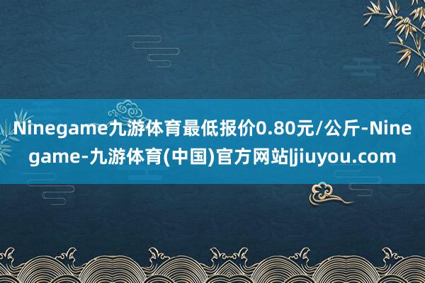 Ninegame九游体育最低报价0.80元/公斤-Ninegame-九游体育(中国)官方网站|jiuyou.com