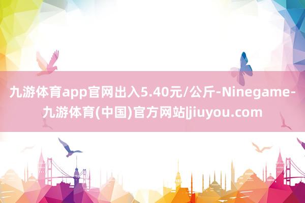 九游体育app官网出入5.40元/公斤-Ninegame-九游体育(中国)官方网站|jiuyou.com