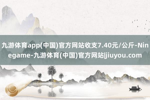 九游体育app(中国)官方网站收支7.40元/公斤-Ninegame-九游体育(中国)官方网站|jiuyou.com