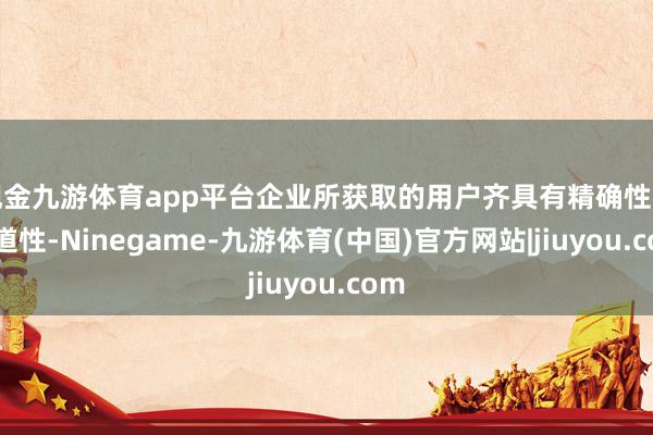 现金九游体育app平台企业所获取的用户齐具有精确性与古道性-Ninegame-九游体育(中国)官方网站|jiuyou.com