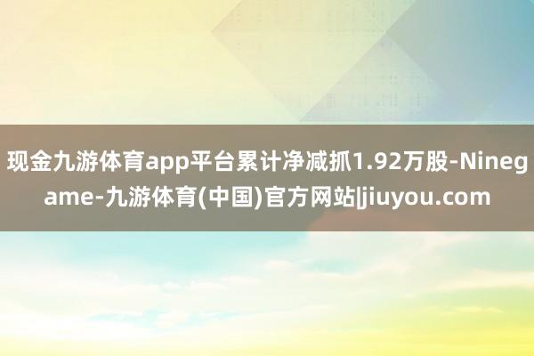 现金九游体育app平台累计净减抓1.92万股-Ninegame-九游体育(中国)官方网站|jiuyou.com