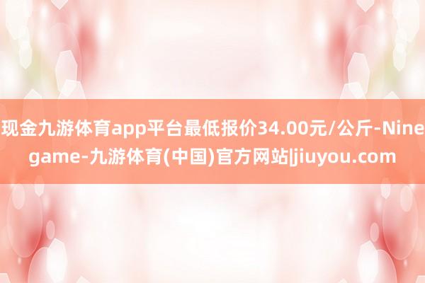 现金九游体育app平台最低报价34.00元/公斤-Ninegame-九游体育(中国)官方网站|jiuyou.com