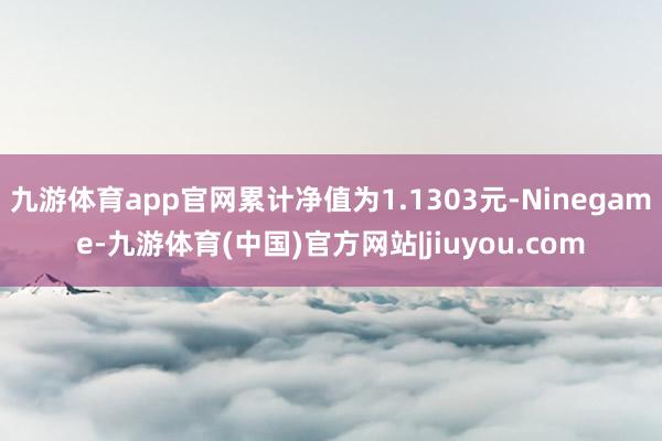 九游体育app官网累计净值为1.1303元-Ninegame-九游体育(中国)官方网站|jiuyou.com