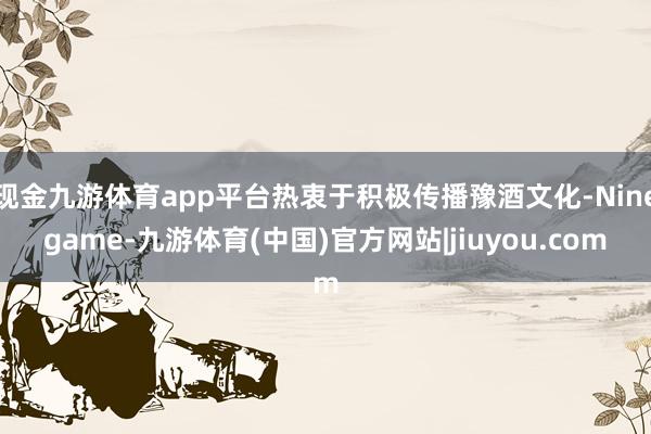 现金九游体育app平台热衷于积极传播豫酒文化-Ninegame-九游体育(中国)官方网站|jiuyou.com