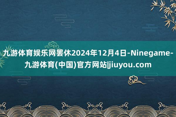 九游体育娱乐网罢休2024年12月4日-Ninegame-九游体育(中国)官方网站|jiuyou.com