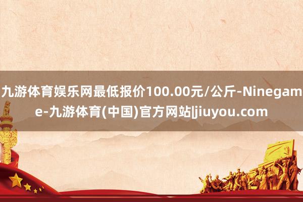 九游体育娱乐网最低报价100.00元/公斤-Ninegame-九游体育(中国)官方网站|jiuyou.com