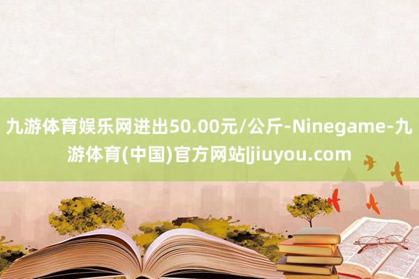 九游体育娱乐网进出50.00元/公斤-Ninegame-九游体育(中国)官方网站|jiuyou.com
