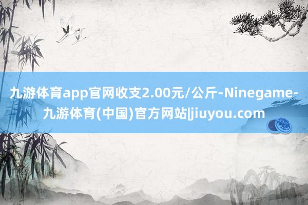 九游体育app官网收支2.00元/公斤-Ninegame-九游体育(中国)官方网站|jiuyou.com