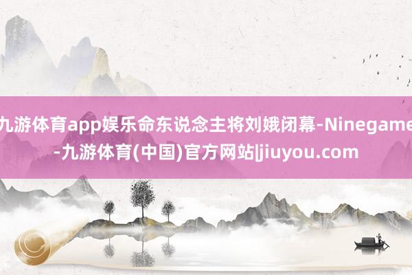 九游体育app娱乐命东说念主将刘娥闭幕-Ninegame-九游体育(中国)官方网站|jiuyou.com