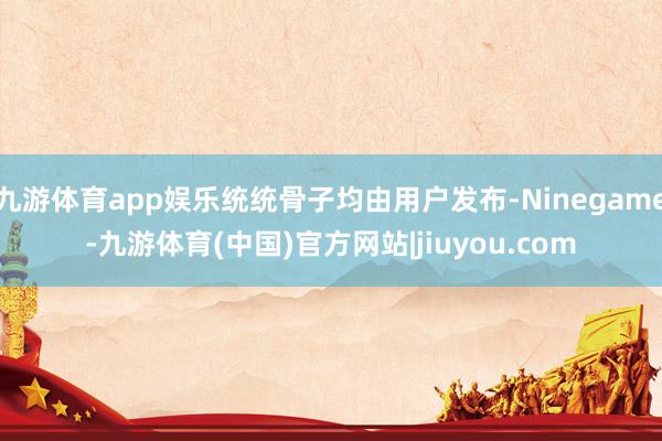九游体育app娱乐统统骨子均由用户发布-Ninegame-九游体育(中国)官方网站|jiuyou.com