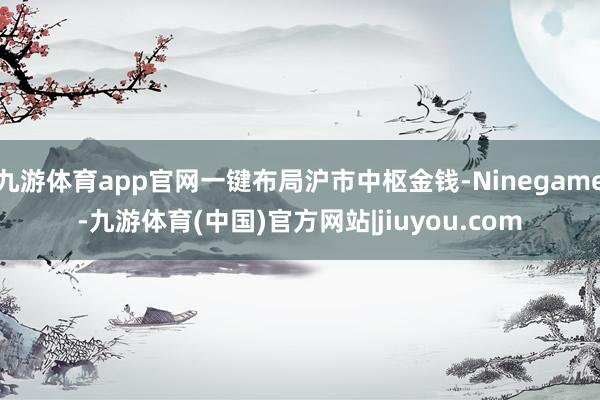 九游体育app官网一键布局沪市中枢金钱-Ninegame-九游体育(中国)官方网站|jiuyou.com