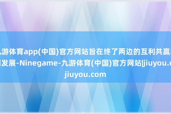 九游体育app(中国)官方网站旨在终了两边的互利共赢和共同发展-Ninegame-九游体育(中国)官方网站|jiuyou.com