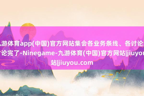 九游体育app(中国)官方网站集会各业务条线、各讨论组织的讨论完了-Ninegame-九游体育(中国)官方网站|jiuyou.com