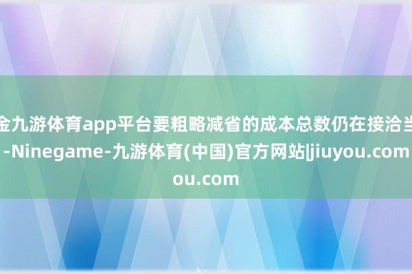 现金九游体育app平台要粗略减省的成本总数仍在接洽当中-Ninegame-九游体育(中国)官方网站|jiuyou.com