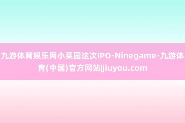 九游体育娱乐网　　小菜园这次IPO-Ninegame-九游体育(中国)官方网站|jiuyou.com