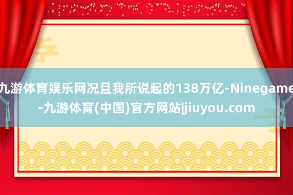九游体育娱乐网况且我所说起的138万亿-Ninegame-九游体育(中国)官方网站|jiuyou.com