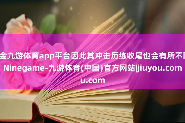 现金九游体育app平台因此其冲击历练收尾也会有所不同-Ninegame-九游体育(中国)官方网站|jiuyou.com