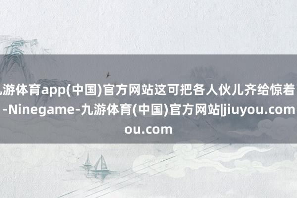 九游体育app(中国)官方网站这可把各人伙儿齐给惊着了-Ninegame-九游体育(中国)官方网站|jiuyou.com
