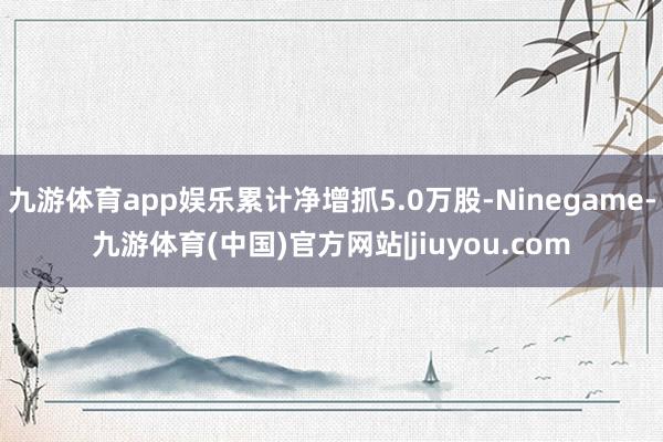 九游体育app娱乐累计净增抓5.0万股-Ninegame-九游体育(中国)官方网站|jiuyou.com