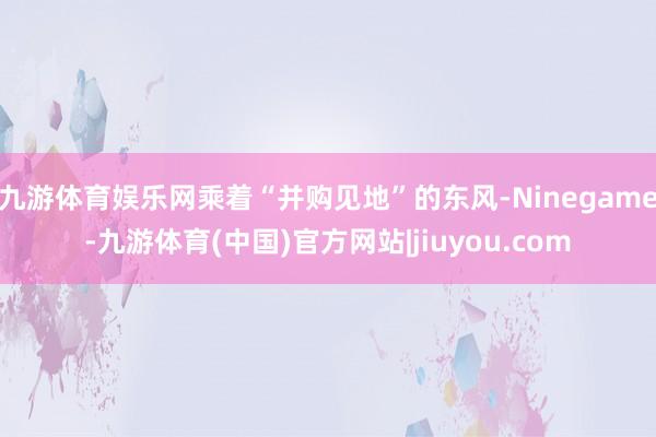 九游体育娱乐网乘着“并购见地”的东风-Ninegame-九游体育(中国)官方网站|jiuyou.com