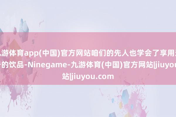 九游体育app(中国)官方网站咱们的先人也学会了享用这一稀奇的饮品-Ninegame-九游体育(中国)官方网站|jiuyou.com
