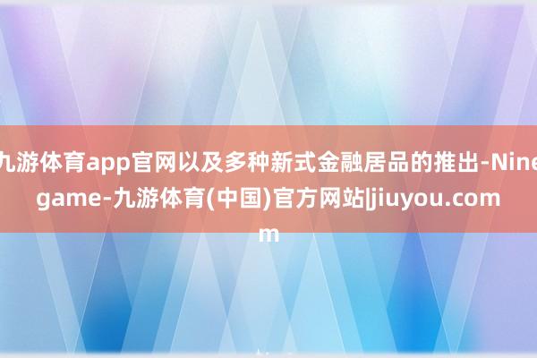 九游体育app官网以及多种新式金融居品的推出-Ninegame-九游体育(中国)官方网站|jiuyou.com