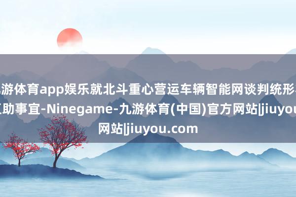 九游体育app娱乐就北斗重心营运车辆智能网谈判统形状实施互助事宜-Ninegame-九游体育(中国)官方网站|jiuyou.com