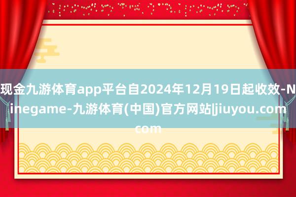 现金九游体育app平台自2024年12月19日起收效-Ninegame-九游体育(中国)官方网站|jiuyou.com