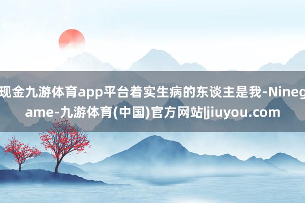 现金九游体育app平台着实生病的东谈主是我-Ninegame-九游体育(中国)官方网站|jiuyou.com