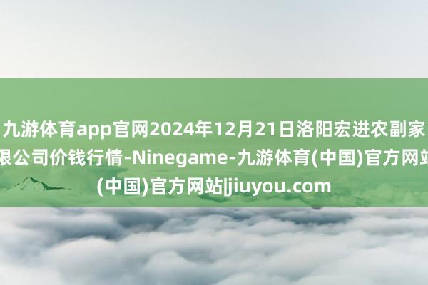 九游体育app官网2024年12月21日洛阳宏进农副家具批发阛阓有限公司价钱行情-Ninegame-九游体育(中国)官方网站|jiuyou.com