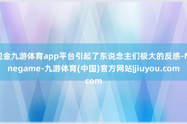 现金九游体育app平台引起了东说念主们极大的反感-Ninegame-九游体育(中国)官方网站|jiuyou.com