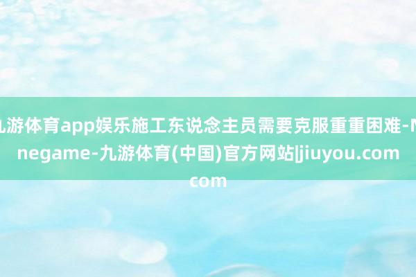 九游体育app娱乐施工东说念主员需要克服重重困难-Ninegame-九游体育(中国)官方网站|jiuyou.com