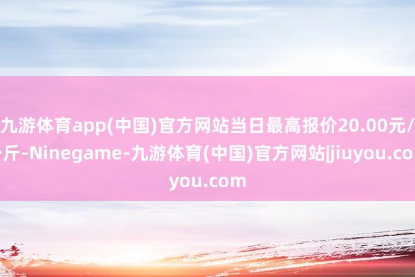 九游体育app(中国)官方网站当日最高报价20.00元/公斤-Ninegame-九游体育(中国)官方网站|jiuyou.com