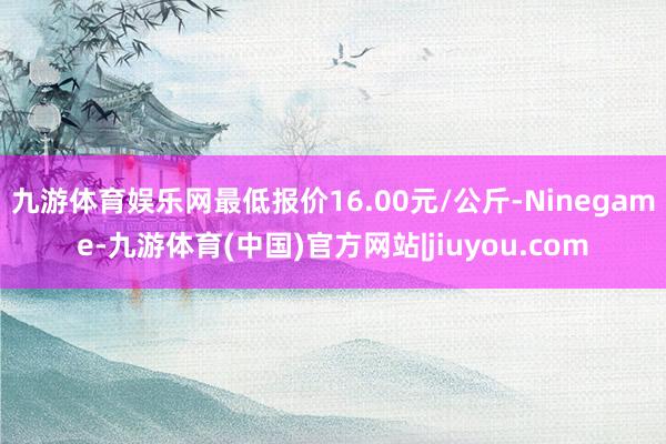 九游体育娱乐网最低报价16.00元/公斤-Ninegame-九游体育(中国)官方网站|jiuyou.com