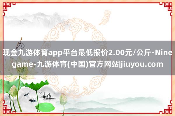 现金九游体育app平台最低报价2.00元/公斤-Ninegame-九游体育(中国)官方网站|jiuyou.com