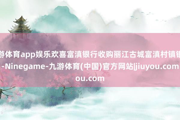九游体育app娱乐欢喜富滇银行收购丽江古城富滇村镇银行-Ninegame-九游体育(中国)官方网站|jiuyou.com