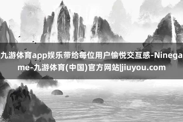 九游体育app娱乐带给每位用户愉悦交互感-Ninegame-九游体育(中国)官方网站|jiuyou.com