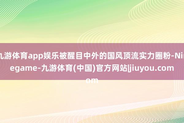 九游体育app娱乐被醒目中外的国风顶流实力圈粉-Ninegame-九游体育(中国)官方网站|jiuyou.com
