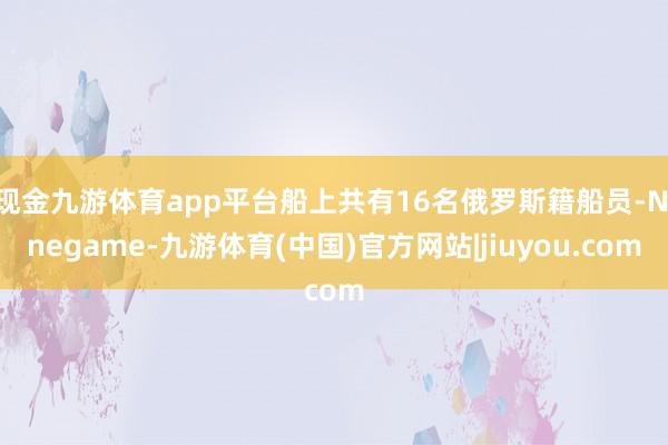 现金九游体育app平台船上共有16名俄罗斯籍船员-Ninegame-九游体育(中国)官方网站|jiuyou.com