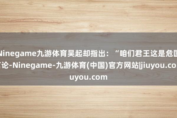 Ninegame九游体育吴起却指出：“咱们君王这是危国言论-Ninegame-九游体育(中国)官方网站|jiuyou.com