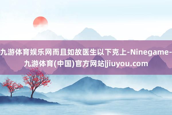 九游体育娱乐网而且如故医生以下克上-Ninegame-九游体育(中国)官方网站|jiuyou.com