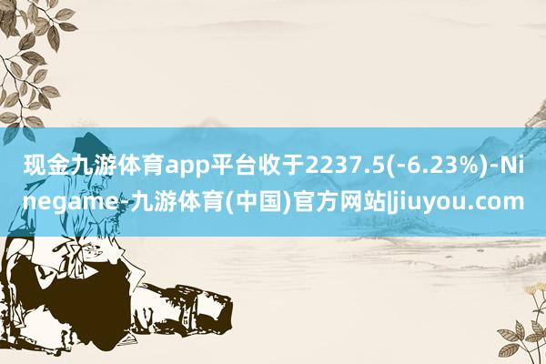 现金九游体育app平台收于2237.5(-6.23%)-Ninegame-九游体育(中国)官方网站|jiuyou.com