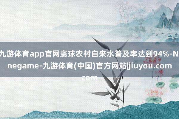 九游体育app官网寰球农村自来水普及率达到94%-Ninegame-九游体育(中国)官方网站|jiuyou.com