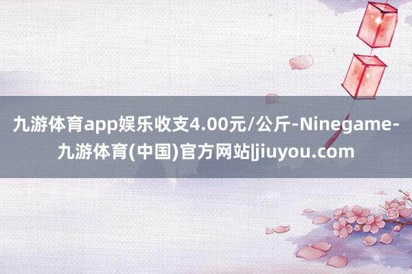 九游体育app娱乐收支4.00元/公斤-Ninegame-九游体育(中国)官方网站|jiuyou.com