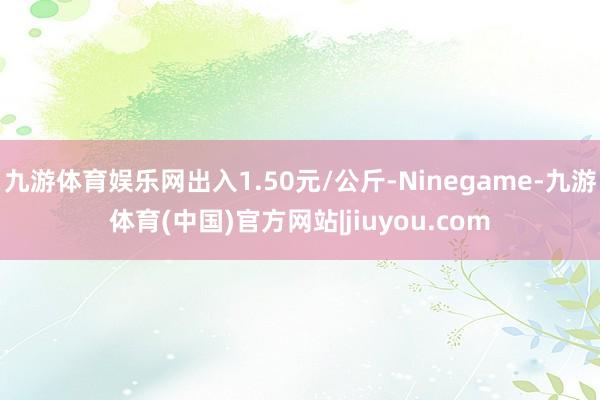 九游体育娱乐网出入1.50元/公斤-Ninegame-九游体育(中国)官方网站|jiuyou.com