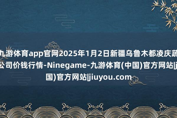 九游体育app官网2025年1月2日新疆乌鲁木都凌庆蔬菜果品有限公司价钱行情-Ninegame-九游体育(中国)官方网站|jiuyou.com