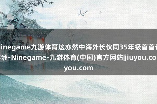 Ninegame九游体育这亦然中海外长伙同35年级首首访非洲-Ninegame-九游体育(中国)官方网站|jiuyou.com